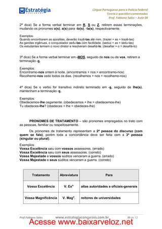 Língua Portuguesa para a Polícia Federal
Teoria e questões comentadas
Prof. Fabiano Sales – Aula 04
2ª dica) Se a forma verbal terminar em R, S ou Z, retirem essas terminações,
mudando os pronomes o(s), a(s) para -lo(s), -la(s), respectivamente.
Exemplos:
Quando encontrarem as apostilas, deverão trazê-las até mim. (trazer + as = trazê-las)
As garotas ingênuas, o conquistador sedu-las com facilidade. (seduz + as = sedu-las)
Os estudantes temiam o novo diretor e resolveram desafiá-lo. (desafiar + o = desafiá-lo)

3ª dica) Se a forma verbal terminar em -MOS, seguido de nos ou de vos, retirem a
terminação -s.
Exemplos:
Encontramo-nos ontem à noite. (encontramos + nos = encontramo-nos)
Recolhemo-nos cedo todos os dias. (recolhemos + nos = recolhemo-nos)
4ª dica) Se o verbo for transitivo indireto terminado em -s, seguido de lhe(s),
mantenham a terminação -s.
Exemplos:
Obedecemos-lhe cegamente. (obedecemos + lhe = obedecemos-lhe)
Tu obedeces-lhe? (obedeces + lhe = obedeces-lhe)

PRONOMES DE TRATAMENTO – são pronomes empregados no trato com
as pessoas, familiar ou respeitosamente.
Os pronomes de tratamento representam a 2ª pessoa do discurso (com
quem se fala), porém toda a concordância deve ser feita com a 3ª pessoa
(singular ou plural).
Exemplos:
Vossa Excelência saiu com vossos assessores. (errado)
Vossa Excelência saiu com seus assessores. (correto)
Vossa Majestade e vossos súditos venceram a guerra. (errado)
Vossa Majestade e seus súditos venceram a guerra. (correto)

Tratamento

Abreviatura

Para

Vossa Excelência

V. Exa.

altas autoridades e oficiais-generais

Vossa Magnificência

V. Maga.

Prof.Fabiano Sales

reitores de universidades

www.estrategiaconcursos.com.br

39 de 72

Acesse www.baixarveloz.net

 