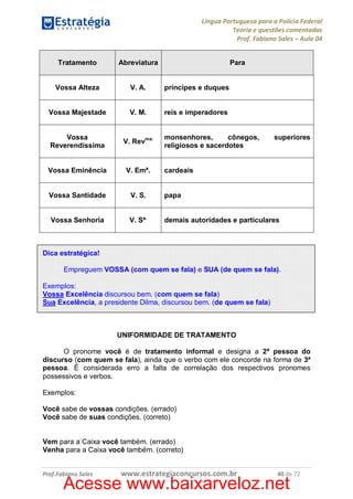 Língua Portuguesa para a Polícia Federal
Teoria e questões comentadas
Prof. Fabiano Sales – Aula 04
Tratamento

Abreviatura

Para

Vossa Alteza

V. A.

príncipes e duques

Vossa Majestade

V. M.

reis e imperadores

Vossa
Reverendíssima

V. Revma.

Vossa Eminência

V. Emª.

Vossa Santidade

V. S.

papa

Vossa Senhoria

V. Sª.

demais autoridades e particulares

monsenhores,
cônegos,
religiosos e sacerdotes

superiores

cardeais

Dica estratégica!
Empreguem VOSSA (com quem se fala) e SUA (de quem se fala).
Exemplos:
Vossa Excelência discursou bem. (com quem se fala)
Sua Excelência, a presidente Dilma, discursou bem. (de quem se fala)

UNIFORMIDADE DE TRATAMENTO
O pronome você é de tratamento informal e designa a 2ª pessoa do
discurso (com quem se fala), ainda que o verbo com ele concorde na forma de 3ª
pessoa. É considerada erro a falta de correlação dos respectivos pronomes
possessivos e verbos.
Exemplos:
Você sabe de vossas condições. (errado)
Você sabe de suas condições. (correto)
Vem para a Caixa você também. (errado)
Venha para a Caixa você também. (correto)
Prof.Fabiano Sales

www.estrategiaconcursos.com.br

40 de 72

Acesse www.baixarveloz.net

 