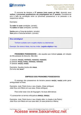 Língua Portuguesa para a Polícia Federal
Teoria e questões comentadas
Prof. Fabiano Sales – Aula 04
O pronome tu designa a 2ª pessoa (com quem se fala), devendo seus
verbos e pronomes possessivos ser empregados em 2ª pessoa. Considera-se
erro a falta de correlação entre os pronomes possessivos e os pessoais e os
respectivos verbos.
Exemplos:
Tu sabe de suas condições. (errado)
Tu sabes de tuas condições. (correto)
Venha para a Caixa tu também. (errado)
Vem para a Caixa tu também. (correto)
Dica estratégica!
Tenham cuidado com o sujeito elíptico ou desinencial.
Exemplo: Se vieres à festa, traz teu irmão. (sujeito elíptico = tu)

PRONOMES POSSESSIVOS – são aqueles que indicam posse, em relação
às três pessoas do discurso. São eles:
1ª pessoa: meu(s), minha(s), nosso(s), nossa(s)
2ª pessoa: teu(s), tua(s), vosso(s), vossa(s)
3ª pessoa: seu(s), sua(s)
Exemplos: Aqueles óculos são meus.
Os livros são seus?

EMPREGO DOS PRONOMES POSSESSIVOS
O emprego dos possessivos de terceira pessoa seu(s), sua(s) pode gerar
ambiguidade na frase.
Exemplos: José, Pedro levou o seu chapéu. (frase ambígua)
João ficou com Maria em sua casa. (frase ambígua)
Para evitar esse vício de linguagem, há duas alternativas:
1ª) acrescentar os termos reforçativos dele(s), dela(s).
Exemplos: José, Pedro levou o seu chapéu dele. (o chapéu é de Pedro)
João ficou com Maria em sua casa dela. (A casa pertence a Maria)

Prof.Fabiano Sales

www.estrategiaconcursos.com.br

41 de 72

Acesse www.baixarveloz.net

 