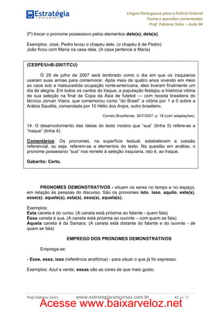 Língua Portuguesa para a Polícia Federal
Teoria e questões comentadas
Prof. Fabiano Sales – Aula 04
2ª) trocar o pronome possessivo pelos elementos dele(s), dela(s).
Exemplos: José, Pedro levou o chapéu dele. (o chapéu é de Pedro)
João ficou com Maria na casa dela. (A casa pertence a Maria)
(CESPE/UnB-2007/TCU)
O 29 de julho de 2007 será lembrado como o dia em que os iraquianos
usaram suas armas para comemorar. Após mais de quatro anos vivendo em meio
ao caos sob a malsucedida ocupação norte-americana, eles tiveram finalmente um
dia de alegria. Em todos os cantos do Iraque, a população festejou a histórica vitória
de sua seleção na final da Copa da Ásia de futebol — com receita brasileira do
técnico Jorvan Vieira, que comemorou como “do Brasil” a vitória por 1 a 0 sobre a
Arábia Saudita, comandada por 10 Hélio dos Anjos, outro brasileiro.
Correio Braziliense, 30/7/2007, p. 18 (com adaptações).

14. O desenvolvimento das ideias do texto mostra que “sua” (linha 5) refere-se a
“Iraque” (linha 4).
Comentários: Os pronomes, na superfície textual, estabelecem a coesão
referencial, ou seja, referem-se a elementos do texto. Na questão em análise, o
pronome possessivo “sua” nos remete à seleção iraquiana, isto é, ao Iraque.
Gabarito: Certo.

PRONOMES DEMONSTRATIVOS - situam os seres no tempo e no espaço,
em relação às pessoas do discurso. São os pronomes isto, isso, aquilo, este(s),
esse(s), aquele(s), esta(s), essa(s), aquela(s).
Exemplos:
Esta caneta é do curso. (A caneta está próxima ao falante - quem fala)
Essa caneta é sua. (A caneta está próxima ao ouvinte – com quem se fala)
Aquela caneta é da Samara. (A caneta está distante do falante e do ouvinte - de
quem se fala)
EMPREGO DOS PRONOMES DEMONSTRATIVOS
Emprega-se:
- Esse, essa, isso (referência anafórica) - para situar o que já foi expresso.
Exemplos: Azul e verde, essas são as cores de que mais gosto.

Prof.Fabiano Sales

www.estrategiaconcursos.com.br

42 de 72

Acesse www.baixarveloz.net

 