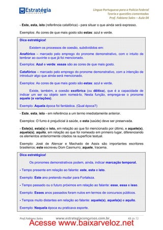 Língua Portuguesa para a Polícia Federal
Teoria e questões comentadas
Prof. Fabiano Sales – Aula 04
- Este, esta, isto (referência catafórica) - para situar o que ainda será expresso.
Exemplos: As cores de que mais gosto são estas: azul e verde.
Dica estratégica!
Existem os processos de coesão, subdivididos em:
Anafórico – marcado pelo emprego do pronome demonstrativo, com o intuito de
lembrar ao ouvinte o que já foi mencionado.
Exemplos: Azul e verde: essas são as cores de que mais gosto.
Catafórico – marcado pelo emprego do pronome demonstrativo, com a intenção de
introduzir algo que ainda será mencionado.
Exemplos: As cores de que mais gosto são estas: azul e verde.
Existe, também, a coesão exofórica (ou dêitica), que é a capacidade de
indicar um ser ou objeto sem nomeá-lo. Nesta função, emprega-se o pronome
aquele (e variações).
Exemplo: Aquela época foi fantástica. (Qual época?)
- Este, esta, isto - em referência a um termo imediatamente anterior.
Exemplos: O fumo é prejudicial à saúde, e esta (saúde) deve ser preservada.
- Este(s), esta(s) e isto, em relação ao que foi mencionado por último, e aquele(s),
aquela(s), aquilo, em relação ao que foi nomeado em primeiro lugar, diferenciando
os elementos anteriormente citados na superfície textual.
Exemplo: José de Alencar e Machado de Assis são importantes escritores
brasileiros; este escreveu Dom Casmurro; aquele, Iracema.
Dica estratégica!
Os pronomes demonstrativos podem, ainda, indicar marcação temporal.
- Tempo presente em relação ao falante: este, esta e isto.
Exemplo: Este ano pretendo mudar para Fortaleza.
- Tempo passado ou o futuro próximos em relação ao falante: esse, essa e isso.
Exemplo: Esses anos passados foram nulos em termos de concursos públicos.
- Tempos muito distantes em relação ao falante: aquele(s), aquela(s) e aquilo.
Exemplo: Naquela época eu praticava esporte.
Prof.Fabiano Sales

www.estrategiaconcursos.com.br

43 de 72

Acesse www.baixarveloz.net

 