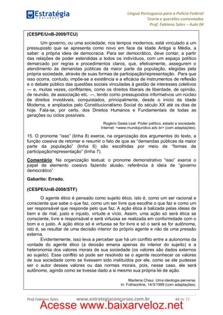 Língua Portuguesa para a Polícia Federal
Teoria e questões comentadas
Prof. Fabiano Sales – Aula 04
(CESPE/UnB-2009/TCU)
Um governo, ou uma sociedade, nos tempos modernos, está vinculado a um
pressuposto que se apresenta como novo em face da Idade Antiga e Média, a
saber: a própria ideia de democracia. Para ser democrático, deve contar, a partir
das relações de poder estendidas a todos os indivíduos, com um espaço político
demarcado por regras e procedimentos claros, que, efetivamente, assegurem o
atendimento às demandas públicas da maior parte da população, elegidas pela
própria sociedade, através de suas formas de participação/representação. Para que
isso ocorra, contudo, impõe-se a existência e a eficácia de instrumentos de reflexão
e o debate público das questões sociais vinculadas à gestão de interesses coletivos
— e, muitas vezes, conflitantes, como os direitos liberais de liberdade, de opinião,
de reunião, de associação etc. —, tendo como pressupostos informativos um núcleo
de direitos invioláveis, conquistados, principalmente, desde o início da Idade
Moderna, e ampliados pelo Constitucionalismo Social do século XX até os dias de
hoje. Fala-se, por certo, dos Direitos Humanos e Fundamentais de todas as
gerações ou ciclos possíveis.
Rogério Gesta Leal. Poder político, estado e sociedade.
Internet: <www.mundojuridico.adv.br> (com adaptações).

15. O pronome “isso” (linha 8) exerce, na organização dos argumentos do texto, a
função coesiva de retomar e resumir o fato de que as “demandas públicas da maior
parte da população” (linha 6) são escolhidas por meio de “formas de
participação/representação” (linha 7).
Comentário: Na organização textual, o pronome demonstrativo “isso” exerce o
papel de elemento coesivo fazendo alusão, referência à ideia de “governo
democrático”
Gabarito: Errado.
(CESPE/UnB-2008/STF)
O agente ético é pensado como sujeito ético, isto é, como um ser racional e
consciente que sabe o que faz, como um ser livre que escolhe o que faz e como um
ser responsável que responde pelo que faz. A ação ética é balizada pelas ideias de
bem e de mal, justo e injusto, virtude e vício. Assim, uma ação só será ética se
consciente, livre e responsável e será virtuosa se realizada em conformidade com o
bom e o justo. A ação ética só é virtuosa se for livre e só o será se for autônoma,
isto é, se resultar de uma decisão interior do próprio agente e não de uma pressão
externa.
Evidentemente, isso leva a perceber que há um conflito entre a autonomia da
vontade do agente ético (a decisão emana apenas do interior do sujeito) e a
heteronomia dos valores morais de sua sociedade (os valores são dados externos
ao sujeito). Esse conflito só pode ser resolvido se o agente reconhecer os valores
de sua sociedade como se tivessem sido instituídos por ele, como se ele pudesse
ser o autor desses valores ou das normas morais, pois, nesse caso, ele será
autônomo, agindo como se tivesse dado a si mesmo sua própria lei de ação.
Marilena Chaui. Uma ideologia perversa.
In: Folhaonline, 14/3/1999 (com adaptações).

Prof.Fabiano Sales

www.estrategiaconcursos.com.br

44 de 72

Acesse www.baixarveloz.net

 