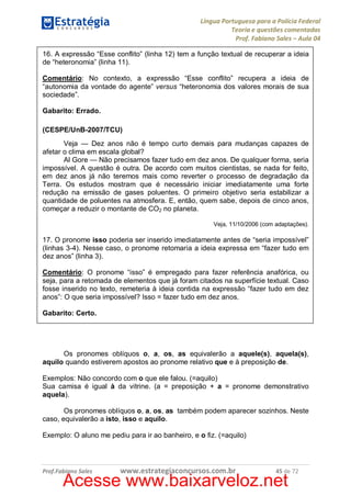 Língua Portuguesa para a Polícia Federal
Teoria e questões comentadas
Prof. Fabiano Sales – Aula 04
16. A expressão “Esse conflito” (linha 12) tem a função textual de recuperar a ideia
de “heteronomia” (linha 11).
Comentário: No contexto, a expressão “Esse conflito” recupera a ideia de
“autonomia da vontade do agente” versus “heteronomia dos valores morais de sua
sociedade”.
Gabarito: Errado.
(CESPE/UnB-2007/TCU)
Veja — Dez anos não é tempo curto demais para mudanças capazes de
afetar o clima em escala global?
Al Gore — Não precisamos fazer tudo em dez anos. De qualquer forma, seria
impossível. A questão é outra. De acordo com muitos cientistas, se nada for feito,
em dez anos já não teremos mais como reverter o processo de degradação da
Terra. Os estudos mostram que é necessário iniciar imediatamente uma forte
redução na emissão de gases poluentes. O primeiro objetivo seria estabilizar a
quantidade de poluentes na atmosfera. E, então, quem sabe, depois de cinco anos,
começar a reduzir o montante de CO2 no planeta.
Veja, 11/10/2006 (com adaptações).

17. O pronome isso poderia ser inserido imediatamente antes de “seria impossível”
(linhas 3-4). Nesse caso, o pronome retomaria a ideia expressa em “fazer tudo em
dez anos” (linha 3).
Comentário: O pronome “isso” é empregado para fazer referência anafórica, ou
seja, para a retomada de elementos que já foram citados na superfície textual. Caso
fosse inserido no texto, remeteria à ideia contida na expressão “fazer tudo em dez
anos”: O que seria impossível? Isso = fazer tudo em dez anos.
Gabarito: Certo.

Os pronomes oblíquos o, a, os, as equivalerão a aquele(s), aquela(s),
aquilo quando estiverem apostos ao pronome relativo que e à preposição de.
Exemplos: Não concordo com o que ele falou. (=aquilo)
Sua camisa é igual à da vitrine. (a = preposição + a = pronome demonstrativo
aquela).
Os pronomes oblíquos o, a, os, as também podem aparecer sozinhos. Neste
caso, equivalerão a isto, isso e aquilo.
Exemplo: O aluno me pediu para ir ao banheiro, e o fiz. (=aquilo)

Prof.Fabiano Sales

www.estrategiaconcursos.com.br

45 de 72

Acesse www.baixarveloz.net

 