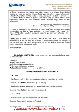 Língua Portuguesa para a Polícia Federal
Teoria e questões comentadas
Prof. Fabiano Sales – Aula 04
da Terra; no exemplo do trabalho para o bem comum e na criação de condições
urbanas e rurais, em estreita intercorrência, que estimulem e desenvolvam este
nobre fim: fazer o homem feliz dentro do curto prazo que lhe foi dado para viver.
Eu acredito também nisso, e quando vejo aquilo em que creio refletido num
depoimento como o de Oscar Niemeyer, velho e querido amigo, como não me
emocionar?
Vinicius de Moraes. Para viver um grande amor.
Rio de Janeiro: J. Olympio, 1982, p. 134-5 (com adaptações).

19. Dada a propriedade que assume o pronome “este” nos mecanismos coesivos
empregados no trecho “que estimulem e desenvolvam este nobre fim”
(linhas 17-18), não é facultada a seguinte reescrita: que estimulem este nobre fim e
o desenvolvam.
Comentário: A reescrita é proibida, pois o pronome “este”, como parte do
complemento de ambos os verbos do trecho, possui valor catafórico, dispensando o
uso de outro pronome como complemento de um dos verbos do trecho. Sendo
assim, a coesão foi feita corretamente.
Gabarito: Certo.

PRONOMES INDEFINIDOS – referem-se a um ser ou objeto de forma vaga
ou indeterminada.
Exemplos:
Alguém bateu à porta.
Serão inúteis quaisquer esforços.
Todos se prontificaram a colaborar.
Muitos são os chamados, poucos os escolhidos.
EMPREGO DOS PRONOMES INDEFINIDOS
Ø TODO
- Significando inteiro : deve ser usado com artigo, se o substantivo o aceitar.
Exemplo: Fiquei todo o dia em casa. (O dia inteiro)
- significando cada ou todos não terá artigo, ainda que o substantivo exija.
Exemplo: Fiquei todo dia em casa. (Todos os dias)
Ø ALGUM
- Anteposto ao substantivo, assume sentido afirmativo.
Exemplo: Algum amigo o ajudará. (Alguém)
Prof.Fabiano Sales

www.estrategiaconcursos.com.br

47 de 72

Acesse www.baixarveloz.net

 