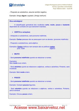 Língua Portuguesa para a Polícia Federal
Teoria e questões comentadas
Prof. Fabiano Sales – Aula 04
- Posposto ao substantivo, assume sentido negativo.
Exemplo: Amigo algum o ajudará. (Amigo nenhum)
Dica estratégica!
A classificação gramatical dos vocábulos certo, muito, pouco e bastante
dependerá do contexto em que estiverem inseridos.
Ø CERTO (e variações)
- Anteposto a substantivos, será pronome indefinido.
Exemplo: Certas pessoas não se preocupam com os demais. (pronome indefinido)
- Posposto a substantivos, será adjetivo.
Exemplos: Certos políticos nem sempre são os políticos certos.
pron. indef.
adjetivo
Ø MUITO
- Será pronome indefinido quando se relacionar a nomes.
Exemplos:
Bebi muito suco ontem.
- Será advérbio quanto se relacionar a adjetivos, verbos e advérbios. Portanto, será
invariável.
Exemplo: Bebi muito ontem.
Ø POUCO
- Será pronome indefinido quando se relacionar a nomes.
Exemplo: Comprei poucos legumes.
- Será advérbio quando se relacionar a adjetivos, verbos e advérbios. Portanto,
será invariável.
Exemplo: Choveu pouco ontem.

Prof.Fabiano Sales

www.estrategiaconcursos.com.br

48 de 72

Acesse www.baixarveloz.net

 