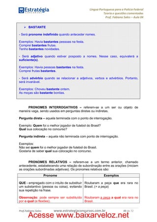 Língua Portuguesa para a Polícia Federal
Teoria e questões comentadas
Prof. Fabiano Sales – Aula 04
Ø BASTANTE
- Será pronome indefinido quando anteceder nomes.
Exemplos: Havia bastantes pessoas na festa.
Comprei bastantes frutas.
Tenho bastantes novidades.
- Será adjetivo quando estiver posposto a nomes. Nesse caso, equivalerá a
suficiente(s).
Exemplos: Havia pessoas bastantes na festa.
Comprei frutas bastantes.
- Será advérbio quando se relacionar a adjetivos, verbos e advérbios. Portanto,
será invariável.
Exemplos: Choveu bastante ontem.
As moças são bastante bonitas.

PRONOMES INTERROGATIVOS – referem-se a um ser ou objeto de
maneira vaga, sendo usados em perguntas diretas ou indiretas.
Pergunta direta – aquela terminada com o ponto de interrogação.
Exemplo: Quem foi o melhor jogador de futebol do Brasil?
Qual sua colocação no concurso?
Pergunta indireta – aquela não terminada com ponto de interrogação.
Exemplos:
Não sei quem foi o melhor jogador de futebol do Brasil.
Gostaria de saber qual sua colocação no concurso.
PRONOMES RELATIVOS – referem-se a um termo anterior, chamado
antecedente, estabelecendo uma relação de subordinação entre as orações (iniciam
as orações subordinadas adjetivas). Os pronomes relativos são:
Pronome

Exemplos

QUE - empregado com o intuito de substituir Roubaram a peça que era rara no
um substantivo (pessoa ou coisa), evitando Brasil. (= a peça)
sua repetição na frase.
Observação: pode sempre ser substituído Roubaram a peça a qual era rara no
por o qual (e flexões).
Brasil.
Prof.Fabiano Sales

www.estrategiaconcursos.com.br

49 de 72

Acesse www.baixarveloz.net

 