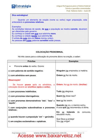Língua Portuguesa para a Polícia Federal
Teoria e questões comentadas
Prof. Fabiano Sales – Aula 04
Dica estratégica!
Quando um elemento da oração (nome ou verbo) reger preposição, esta
antecederá os pronomes relativos.
Exemplos:
As condições básicas de saúde, de que a população se mostra carente, deveriam
ser oferecidas pelo governo.
Eu conheço a cidade em que sua sobrinha mora.
Eu conheço a cidade aonde sua sobrinha foi.
O artista de cuja obra eu falara morreu ontem.
As pessoas em cujas palavras acreditei estão presas.

COLOCAÇÃO PRONOMINAL
Há três casos para a colocação do pronome átono na oração, a saber:
Exemplos

Próclise
·

Pronome antes do verbo. Ocorre:

a) com palavras de sentido negativo;

Ninguém me emprestou a matéria.

b) com advérbios sem pausa;

Ontem se fez de morto.

Observação!
Se houver pausa após os advérbios, a Ontem, fez-se de morto. (ênclise)
colocação deverá ser enclítica (após o verbo).
c) com pronomes indefinidos;

Tudo me alegrava.

d) com pronomes interrogativos;

Quem lhe disse isso?

e) com pronomes demonstrativos “isto”, “isso” e Isso se faz assim.
“aquilo”;
Quando me viu, o menino sorriu.
f) com conjunções subordinativas e pronomes A aula que me recomendou é ótima.
relativos ;
Em se tratando do concurso,
estudarei muito.
g) quando houver a preposição “em” + gerúndio;
Que Deus o proteja!
Vou me vingar!
h) em orações exclamativas e optativas.

Prof.Fabiano Sales

www.estrategiaconcursos.com.br

51 de 72

Acesse www.baixarveloz.net

 
