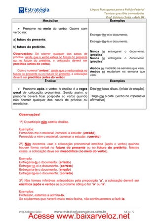 Mesóclise
· Pronome no meio do verbo. Ocorre com
verbo no:
a) futuro do presente;

Língua Portuguesa para a Polícia Federal
Teoria e questões comentadas
Prof. Fabiano Sales – Aula 04
Exemplos

Entregar-lhe-ei o documento.
Entregar-lhe-ia o documento.

b) futuro do pretérito.
Nunca te entregarei o documento.
Observações: Se ocorrer qualquer dos casos de (próclise)
próclise, ainda que o verbo esteja no futuro do presente Nunca te entregaria o documento.
ou no futuro do pretérito, a colocação deverá ser (próclise)
proclítica (antes do verbo).
Ambos se mudarão na semana que vem.
Com o numeral “ambos”, ainda que o verbo esteja no Ambos se mudariam na semana que
futuro do presente ou no futuro do pretérito, a colocação vem.
deverá ser proclítica (antes do verbo).

Ênclise

Exemplos

· Pronome após o verbo. A ênclise é a regra Deu-me boas dicas. (início de oração)
geral de colocação pronominal. Sendo assim, o
pronome deverá ficar posposto ao verbo quando Traga-me o café. (verbo no imperativo
não ocorrer qualquer dos casos de próclise ou afirmativo)
mesóclise.
Observações!
1ª) O particípio não admite ênclise.
Exemplos:
Fornecido-me o material, comecei a estudar. (errado)
Fornecido a mim o material, comecei a estudar. (correto)
2ª) Não devemos usar a colocação pronominal enclítica (após o verbo) quando
houver forma verbal no futuro do presente ou no futuro do pretérito. Nestes
casos, a colocação deve ser mesoclítica (no meio do verbo).
Exemplo:
Entregarei-te o documento. (errado)
Entregar-te-ei o documento. (correto)
Entregaria-te o documento. (errado)
Entregar-te-ia o documento. (correto)
3ª) Nas formas infinitivas antecedidas pela preposição “a”, a colocação deverá ser
enclítica (após o verbo) se o pronome oblíquo for “o” ou “a”.
Exemplos:
Professor, estamos a admirá-lo.
Se soubermos que haverá muito mais faxina, não continuaremos a fazê-la.

Prof.Fabiano Sales

www.estrategiaconcursos.com.br

52 de 72

Acesse www.baixarveloz.net

 