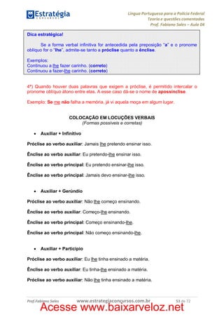Língua Portuguesa para a Polícia Federal
Teoria e questões comentadas
Prof. Fabiano Sales – Aula 04
Dica estratégica!
Se a forma verbal infinitiva for antecedida pela preposição “a” e o pronome
oblíquo for o “lhe”, admite-se tanto a próclise quanto a ênclise.
Exemplos:
Continuou a lhe fazer carinho. (correto)
Continuou a fazer-lhe carinho. (correto)
4ª) Quando houver duas palavras que exigem a próclise, é permitido intercalar o
pronome oblíquo átono entre elas. A esse caso dá-se o nome de apossínclise.
Exemplo: Se me não falha a memória, já vi aquela moça em algum lugar.
COLOCAÇÃO EM LOCUÇÕES VERBAIS
(Formas possíveis e corretas)
·

Auxiliar + Infinitivo

Próclise ao verbo auxiliar: Jamais lhe pretendo ensinar isso.
Ênclise ao verbo auxiliar: Eu pretendo-lhe ensinar isso.
Ênclise ao verbo principal: Eu pretendo ensinar-lhe isso.
Ênclise ao verbo principal: Jamais devo ensinar-lhe isso.
·

Auxiliar + Gerúndio

Próclise ao verbo auxiliar: Não lhe começo ensinando.
Ênclise ao verbo auxiliar: Começo-lhe ensinando.
Ênclise ao verbo principal: Começo ensinando-lhe.
Ênclise ao verbo principal: Não começo ensinando-lhe.
·

Auxiliar + Particípio

Próclise ao verbo auxiliar: Eu lhe tinha ensinado a matéria.
Ênclise ao verbo auxiliar: Eu tinha-lhe ensinado a matéria.
Próclise ao verbo auxiliar: Não lhe tinha ensinado a matéria.

Prof.Fabiano Sales

www.estrategiaconcursos.com.br

53 de 72

Acesse www.baixarveloz.net

 