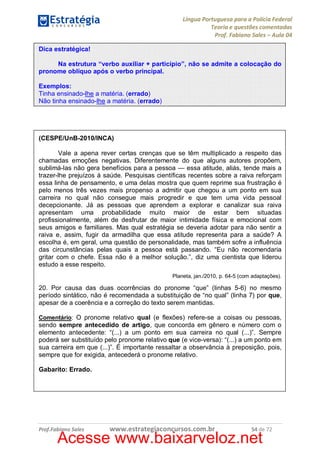 Língua Portuguesa para a Polícia Federal
Teoria e questões comentadas
Prof. Fabiano Sales – Aula 04
Dica estratégica!
Na estrutura “verbo auxiliar + particípio”, não se admite a colocação do
pronome oblíquo após o verbo principal.
Exemplos:
Tinha ensinado-lhe a matéria. (errado)
Não tinha ensinado-lhe a matéria. (errado)

(CESPE/UnB-2010/INCA)
Vale a apena rever certas crenças que se têm multiplicado a respeito das
chamadas emoções negativas. Diferentemente do que alguns autores propõem,
sublimá-las não gera benefícios para a pessoa — essa atitude, aliás, tende mais a
trazer-lhe prejuízos à saúde. Pesquisas científicas recentes sobre a raiva reforçam
essa linha de pensamento, e uma delas mostra que quem reprime sua frustração é
pelo menos três vezes mais propenso a admitir que chegou a um ponto em sua
carreira no qual não consegue mais progredir e que tem uma vida pessoal
decepcionante. Já as pessoas que aprendem a explorar e canalizar sua raiva
apresentam uma probabilidade muito maior de estar bem situadas
profissionalmente, além de desfrutar de maior intimidade física e emocional com
seus amigos e familiares. Mas qual estratégia se deveria adotar para não sentir a
raiva e, assim, fugir da armadilha que essa atitude representa para a saúde? A
escolha é, em geral, uma questão de personalidade, mas também sofre a influência
das circunstâncias pelas quais a pessoa está passando. “Eu não recomendaria
gritar com o chefe. Essa não é a melhor solução.”, diz uma cientista que liderou
estudo a esse respeito.
Planeta, jan./2010, p. 64-5 (com adaptações).

20. Por causa das duas ocorrências do pronome “que” (linhas 5-6) no mesmo
período sintático, não é recomendada a substituição de “no qual” (linha 7) por que,
apesar de a coerência e a correção do texto serem mantidas.
Comentário: O pronome relativo qual (e flexões) refere-se a coisas ou pessoas,

sendo sempre antecedido de artigo, que concorda em gênero e número com o
elemento antecedente: “(...) a um ponto em sua carreira no qual (...)”. Sempre
poderá ser substituído pelo pronome relativo que (e vice-versa): “(...) a um ponto em
sua carreira em que (...)”. É importante ressaltar a observância à preposição, pois,
sempre que for exigida, antecederá o pronome relativo.
Gabarito: Errado.

Prof.Fabiano Sales

www.estrategiaconcursos.com.br

54 de 72

Acesse www.baixarveloz.net

 