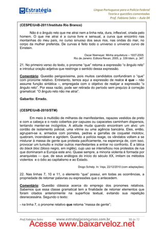 Língua Portuguesa para a Polícia Federal
Teoria e questões comentadas
Prof. Fabiano Sales – Aula 04
(CESPE/UnB-2011/Instituto Rio Branco)
Não é o ângulo reto que me atrai nem a linha reta, dura, inflexível, criada pelo
homem. O que me atrai é a curva livre e sensual, a curva que encontro nas
montanhas do meu país, no curso sinuoso dos seus rios, nas ondas do mar, no
corpo da mulher preferida. De curvas é feito todo o universo o universo curvo de
Einstein.
Oscar Niemeyer. Minha arquitetura – 1937-2005.
Rio de Janeiro: Editora Revan, 2005, p. 339.Idem, p. 347.

21. No primeiro verso do texto, o pronome “que” retoma a expressão “o ângulo reto”
e introduz oração adjetiva que restringe o sentido dessa expressão.
Comentário: Questão perigosíssima, pois muitos candidatos confundiram o “que”
com pronome relativo. Entretanto, temos aqui a expressão de realce é que – não
assume função sintática –, empregada com o objetivo de realçar a expressão “o
ângulo reto”. Por essa razão, pode ser retirada do período sem prejuízo à correção
gramatical: “O ângulo reto não me atrai”.
Gabarito: Errado.
(CESPE/UnB-2010/STM)
Em meio à multidão de milhares de manifestantes, rapazes vestidos de preto
e com a cabeça e o rosto cobertos por capuzes ou capacetes caminham dispersos,
tentando manter-se incógnitos. A atitude muda quando encontram um alvo: um
cordão de isolamento policial, uma vitrine ou uma agência bancária. Eles, então,
agrupam-se e, armados com porretes, pedras e garrafas de coquetel molotov,
quebram, incendeiam e agridem. Quando a polícia reage, os vândalos voltam a se
misturar à massa de gente que protesta pacificamente, na esperança de, com isso,
provocar um tumulto e incitar outros manifestantes a entrar no confronto. É a tática
do black bloc (bloco negro, em inglês), cujo uso se intensificou nos protestos de rua
que dominaram a Europa este ano. Quase sempre, a minoria violenta é formada por
anarquistas — que, de seus análogos do início do século XX, imitam os métodos
violentos e o ódio ao capitalismo e ao Estado.
Diogo Schelp. In: Veja, 22/12/2010 (com adaptações).

22. Nas linhas 7, 10 e 11, o elemento “que” possui, em todas as ocorrências, a
propriedade de retomar palavras ou expressões que o antecedem.
Comentário: Questão clássica acerca do emprego dos pronomes relativos.
Sabemos que essa classe gramatical tem a finalidade de retomar elementos que
foram citados anteriormente na superfície textual, evitando sua repetição
desnecessária. Segundo o texto:
- na linha 7, o pronome relativo que retoma “massa de gente”;

Prof.Fabiano Sales

www.estrategiaconcursos.com.br

55 de 72

Acesse www.baixarveloz.net

 
