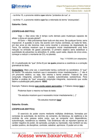 Língua Portuguesa para a Polícia Federal
Teoria e questões comentadas
Prof. Fabiano Sales – Aula 04
- na linha 10, o pronome relativo que retoma “protestos de rua”; e
- na linha 11, o pronome relativo que faz a retomada do termo “anarquistas”.
Gabarito: Certo.
(CESPE/UnB-2007/TCU)
Veja — Dez anos não é tempo curto demais para mudanças capazes de
afetar o clima em escala global?
Al Gore — Não precisamos fazer tudo em dez anos. De qualquer forma, seria
impossível. A questão é outra. De acordo com muitos cientistas, se nada for feito,
em dez anos já não teremos mais como reverter o processo de degradação da
Terra. Os estudos mostram que é necessário iniciar imediatamente uma forte
redução na emissão de gases poluentes. O primeiro objetivo seria estabilizar a
quantidade de poluentes na atmosfera. E, então, quem sabe, depois de cinco anos,
começar a reduzir o montante de CO2 no planeta.
Veja, 11/10/2006 (com adaptações).

23. A substituição de “que” (linha 6) por os quais preserva a coerência e a correção
gramatical do texto.
Comentário: Mais uma vez, o examinador tentou confundir os candidatos. O “que”
do trecho “Os estudos mostram que é necessário iniciar imediatamente (...)” não é
um pronome relativo, ou seja, não retoma o termo anterior. Trata-se de uma
conjunção integrante, presente nas orações subordinadas substantivas. Para
facilitar a análise do “que” enquanto conjunção integrante, recomendo que vocês
falam a substituição pela palavra ISSO.
Exemplo: Fabiano deseja que vocês sejam aprovados. (= Fabiano deseja isso.)
Podemos fazer o mesmo na frase do texto:
“Os estudos mostram que é necessário iniciar imediatamente (...)”
“Os estudos mostram isso”
Gabarito: Errado.
(CESPE/UnB-2007/TCU)
O exercício do poder ocorre mediante múltiplas dinâmicas, formadas por
condutas de autoridade, de domínio, de comando, de liderança, de vigilância e de
controle de uma pessoa sobre outra, que se comporta com dependência,
subordinação, resistência ou rebeldia. Tais dinâmicas não se reportam apenas ao
caráter negativo do poder, de opressão, punição ou repressão, mas também ao seu
caráter positivo, de disciplinar, controlar, adestrar, aprimorar. O poder em si não

Prof.Fabiano Sales

www.estrategiaconcursos.com.br

56 de 72

Acesse www.baixarveloz.net

 