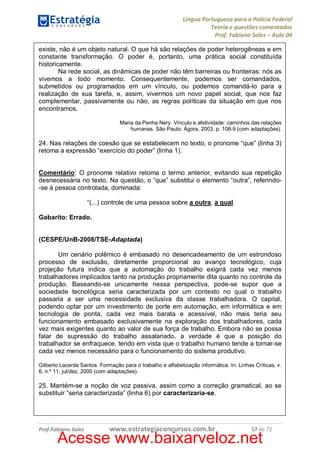Língua Portuguesa para a Polícia Federal
Teoria e questões comentadas
Prof. Fabiano Sales – Aula 04
existe, não é um objeto natural. O que há são relações de poder heterogêneas e em
constante transformação. O poder é, portanto, uma prática social constituída
historicamente.
Na rede social, as dinâmicas de poder não têm barreiras ou fronteiras: nós as
vivemos a todo momento. Consequentemente, podemos ser comandados,
submetidos ou programados em um vínculo, ou podemos comandá-lo para a
realização de sua tarefa, e, assim, vivermos um novo papel social, que nos faz
complementar, passivamente ou não, as regras políticas da situação em que nos
encontramos.
Maria da Penha Nery. Vínculo e afetividade: caminhos das relações
humanas. São Paulo: Ágora, 2003, p. 108-9 (com adaptações).

24. Nas relações de coesão que se estabelecem no texto, o pronome “que” (linha 3)
retoma a expressão “exercício do poder” (linha 1).
Comentário: O pronome relativo retoma o termo anterior, evitando sua repetição
desnecessária no texto. Na questão, o “que” substitui o elemento “outra”, referindo-se à pessoa controlada, dominada:
“(...) controle de uma pessoa sobre a outra, a qual
Gabarito: Errado.
(CESPE/UnB-2008/TSE-Adaptada)
Um cenário polêmico é embasado no desencadeamento de um estrondoso
processo de exclusão, diretamente proporcional ao avanço tecnológico, cuja
projeção futura indica que a automação do trabalho exigirá cada vez menos
trabalhadores implicados tanto na produção propriamente dita quanto no controle da
produção. Baseando-se unicamente nessa perspectiva, pode-se supor que a
sociedade tecnológica seria caracterizada por um contexto no qual o trabalho
passaria a ser uma necessidade exclusiva da classe trabalhadora. O capital,
podendo optar por um investimento de porte em automação, em informática e em
tecnologia de ponta, cada vez mais barata e acessível, não mais teria seu
funcionamento embasado exclusivamente na exploração dos trabalhadores, cada
vez mais exigentes quanto ao valor de sua força de trabalho. Embora não se possa
falar de supressão do trabalho assalariado, a verdade é que a posição do
trabalhador se enfraquece, tendo em vista que o trabalho humano tende a tornar-se
cada vez menos necessário para o funcionamento do sistema produtivo.
Gilberto Lacerda Santos. Formação para o trabalho e alfabetização informática. In: Linhas Críticas, v.
6, n.º 11, jul/dez, 2000 (com adaptações).

25. Mantém-se a noção de voz passiva, assim como a correção gramatical, ao se
substituir “seria caracterizada” (linha 6) por caracterizaria-se.

Prof.Fabiano Sales

www.estrategiaconcursos.com.br

57 de 72

Acesse www.baixarveloz.net

 