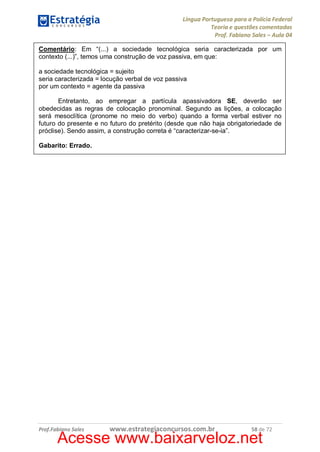 Língua Portuguesa para a Polícia Federal
Teoria e questões comentadas
Prof. Fabiano Sales – Aula 04
Comentário: Em “(...) a sociedade tecnológica seria caracterizada por um
contexto (...)”, temos uma construção de voz passiva, em que:
a sociedade tecnológica = sujeito
seria caracterizada = locução verbal de voz passiva
por um contexto = agente da passiva
Entretanto, ao empregar a partícula apassivadora SE, deverão ser
obedecidas as regras de colocação pronominal. Segundo as lições, a colocação
será mesoclítica (pronome no meio do verbo) quando a forma verbal estiver no
futuro do presente e no futuro do pretérito (desde que não haja obrigatoriedade de
próclise). Sendo assim, a construção correta é “caracterizar-se-ia”.
Gabarito: Errado.

Prof.Fabiano Sales

www.estrategiaconcursos.com.br

58 de 72

Acesse www.baixarveloz.net

 