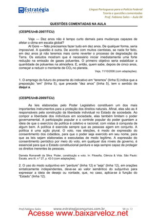 Língua Portuguesa para a Polícia Federal
Teoria e questões comentadas
Prof. Fabiano Sales – Aula 04
QUESTÕES COMENTADAS NA AULA
(CESPE/UnB-2007/TCU)
Veja — Dez anos não é tempo curto demais para mudanças capazes de
afetar o clima em escala global?
Al Gore — Não precisamos fazer tudo em dez anos. De qualquer forma, seria
impossível. A questão é outra. De acordo com muitos cientistas, se nada for feito,
em dez anos já não teremos mais como reverter o processo de degradação da
Terra. Os estudos mostram que é necessário iniciar imediatamente uma forte
redução na emissão de gases poluentes. O primeiro objetivo seria estabilizar a
quantidade de poluentes na atmosfera. E, então, quem sabe, depois de cinco anos,
começar a reduzir o montante de CO2 no planeta.
Veja, 11/10/2006 (com adaptações).

1. O emprego do futuro do presente do indicativo em “teremos” (linha 5) indica que a
preposição “em” (linha 5), que precede “dez anos” (linha 5), tem o sentido de
daqui a.
(CESPE/UnB-2009/TCU)
As leis elaboradas pelo Poder Legislativo constituem um dos mais
importantes instrumentos para a proteção dos direitos naturais. Afinal, elas são as 4
responsáveis pela construção da liberdade individual no Estado de sociedade. Ao
compor a liberdade dos indivíduos em sociedade, elas também limitam o poder
governamental. A participação popular e o controle popular do poder guardam a
ideia de que o exercício da política é coletivo e racional, com vistas à conquista de
algum bem. A política é exercida sempre que as pessoas agem em conjunto. A
política é uma ação plural. O voto, nas eleições, é modo de expressão do
consentimento dos cidadãos, para que o poder seja exercido em seu nome, para
que as leis sejam elaboradas e executadas de modo legítimo. A expressão do
consentimento periódico por meio do voto, em qualquer dos níveis de governo, é
essencial para que o Estado constitucional perdure e seja sempre capaz de proteger
os direitos inerentes às pessoas.
Daniela Romanelli da Silva. Poder, constituição e voto. In: Filosofia, Ciência & Vida. São Paulo:
Escala, ano III, n.º 27, p. 42-3 (com adaptações).

2. O uso do modo subjuntivo em “perdure” (linha 12) e “seja” (linha 12), em orações
sintaticamente independentes, deve-se ao valor semântico do subjuntivo para
expressar a ideia de desejo ou vontade, que, no caso, aplica-se à função do
“Estado” (linha 12).

Prof.Fabiano Sales

www.estrategiaconcursos.com.br

59 de 72

Acesse www.baixarveloz.net

 