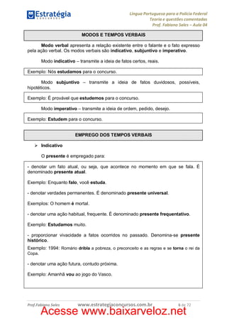 Língua Portuguesa para a Polícia Federal
Teoria e questões comentadas
Prof. Fabiano Sales – Aula 04
MODOS E TEMPOS VERBAIS
Modo verbal apresenta a relação existente entre o falante e o fato expresso
pela ação verbal. Os modos verbais são indicativo, subjuntivo e imperativo.
Modo indicativo – transmite a ideia de fatos certos, reais.
Exemplo: Nós estudamos para o concurso.
Modo subjuntivo – transmite a ideia de fatos duvidosos, possíveis,
hipotéticos.
Exemplo: É provável que estudemos para o concurso.
Modo imperativo – transmite a ideia de ordem, pedido, desejo.
Exemplo: Estudem para o concurso.
EMPREGO DOS TEMPOS VERBAIS
Ø Indicativo
O presente é empregado para:
- denotar um fato atual, ou seja, que acontece no momento em que se fala. É
denominado presente atual.
Exemplo: Enquanto falo, você estuda.
- denotar verdades permanentes. É denominado presente universal.
Exemplos: O homem é mortal.
- denotar uma ação habitual, frequente. É denominado presente frequentativo.
Exemplo: Estudamos muito.
- proporcionar vivacidade a fatos ocorridos no passado. Denomina-se presente
histórico.
Exemplo: 1994: Romário dribla a pobreza, o preconceito e as regras e se torna o rei da
Copa.
- denotar uma ação futura, contudo próxima.
Exemplo: Amanhã vou ao jogo do Vasco.

Prof.Fabiano Sales

www.estrategiaconcursos.com.br

6 de 72

Acesse www.baixarveloz.net

 