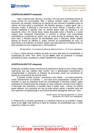 Língua Portuguesa para a Polícia Federal
Teoria e questões comentadas
Prof. Fabiano Sales – Aula 04
(CESPE/UnB-2008/STF-Adaptada)
Hoje o sistema isola, atomiza o indivíduo. Por isso seria importante pensar as
novas formas de comunicação. Mas o sistema também nega o indivíduo. Na
economia, por exemplo, mudam-se os valores de uso concreto e qualitativo para os
valores de troca geral e quantitativa. Na filosofia aparece o sujeito geral, não o
indivíduo. Então, a diferença é uma forma de crítica. Afirmar o indivíduo, não no
sentido neoliberal e egoísta, mas no sentido dessa idéia da diferença é um
argumento crítico. Em virtude disso, dessa discussão sobre a filosofia e o social
surgem dois momentos importantes: o primeiro é pensar uma comunidade
autorreflexiva e confrontar-se, assim, com as novas formas de ideologia. Mas, por
outro lado, a filosofia precisa da sensibilidade para o diferente, senão repetirá
apenas as formas do idêntico e, assim, fechará as possibilidades do novo, do
espontâneo e do autêntico na história. Espero que seja possível um diálogo entre as
duas posições em que ninguém tem a última palavra.
Miroslav Milovic. Comunidade da diferença. Relume Dumará, p. 131-2 (com adaptações).

3. Como o último período sintático do texto se inicia pela ideia de possibilidade, a
substituição do verbo “tem” (linha 13) por tenha, além de preservar a correção
gramatical do texto, ressaltaria o caráter hipotético do argumento.
(CESPE/UnB-2007/TST-Adaptada)
Pesquisas constatam doses crescentes de pessimismo diante do que o futuro esteja
reservando aos que habitam este mundo, com a globalização exacerbando a
competitividade e colocando os Estados de bem-estar social nos corredores de
espera de cumprimento da pena de morte.
É preciso “investir no povo”, recomenda o Per Capita — um centro pensante,
criado recentemente na Austrália —, com seus dons progressistas. Configurar um
mercado no qual as empresas levem em consideração o interesse público, sejam
ampliados os compromissos de proteção ao meio ambiente e tenham como objetivo
o bem-estar dos indivíduos. A questão maior é saber como colocar em prática
essas belezas, num momento em que as lutas sociais sofrem o assédio cada vez
mais agressivo da globalização e as próprias barreiras ideológicas caem por terra.
Newton Carlos. Má hora das esquerdas. In: Correio
Braziliense, 20/11/2007 (com adaptações).

4. Preserva-se a correção gramatical e a coerência textual ao se substituir “esteja”
(linha 2) por está, mas perde-se a ideia de hipótese, de possibilidade que o modo
subjuntivo confere ao verbo.

Prof.Fabiano Sales

www.estrategiaconcursos.com.br

60 de 72

Acesse www.baixarveloz.net

 