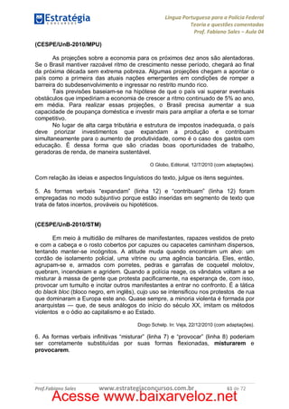 Língua Portuguesa para a Polícia Federal
Teoria e questões comentadas
Prof. Fabiano Sales – Aula 04
(CESPE/UnB-2010/MPU)
As projeções sobre a economia para os próximos dez anos são alentadoras.
Se o Brasil mantiver razoável ritmo de crescimento nesse período, chegará ao final
da próxima década sem extrema pobreza. Algumas projeções chegam a apontar o
país como a primeira das atuais nações emergentes em condições de romper a
barreira do subdesenvolvimento e ingressar no restrito mundo rico.
Tais previsões baseiam-se na hipótese de que o país vai superar eventuais
obstáculos que impediriam a economia de crescer a ritmo continuado de 5% ao ano,
em média. Para realizar essas projeções, o Brasil precisa aumentar a sua
capacidade de poupança doméstica e investir mais para ampliar a oferta e se tornar
competitivo.
No lugar de alta carga tributária e estrutura de impostos inadequada, o país
deve priorizar investimentos que expandam a produção e contribuam
simultaneamente para o aumento de produtividade, como é o caso dos gastos com
educação. É dessa forma que são criadas boas oportunidades de trabalho,
geradoras de renda, de maneira sustentável.
O Globo, Editorial, 12/7/2010 (com adaptações).

Com relação às ideias e aspectos linguísticos do texto, julgue os itens seguintes.
5. As formas verbais “expandam” (linha 12) e “contribuam” (linha 12) foram
empregadas no modo subjuntivo porque estão inseridas em segmento de texto que
trata de fatos incertos, prováveis ou hipotéticos.
(CESPE/UnB-2010/STM)
Em meio à multidão de milhares de manifestantes, rapazes vestidos de preto
e com a cabeça e o rosto cobertos por capuzes ou capacetes caminham dispersos,
tentando manter-se incógnitos. A atitude muda quando encontram um alvo: um
cordão de isolamento policial, uma vitrine ou uma agência bancária. Eles, então,
agrupam-se e, armados com porretes, pedras e garrafas de coquetel molotov,
quebram, incendeiam e agridem. Quando a polícia reage, os vândalos voltam a se
misturar à massa de gente que protesta pacificamente, na esperança de, com isso,
provocar um tumulto e incitar outros manifestantes a entrar no confronto. É a tática
do black bloc (bloco negro, em inglês), cujo uso se intensificou nos protestos de rua
que dominaram a Europa este ano. Quase sempre, a minoria violenta é formada por
anarquistas — que, de seus análogos do início do século XX, imitam os métodos
violentos e o ódio ao capitalismo e ao Estado.
Diogo Schelp. In: Veja, 22/12/2010 (com adaptações).

6. As formas verbais infinitivas “misturar” (linha 7) e “provocar” (linha 8) poderiam
ser corretamente substituídas por suas formas flexionadas, misturarem e
provocarem.

Prof.Fabiano Sales

www.estrategiaconcursos.com.br

61 de 72

Acesse www.baixarveloz.net

 