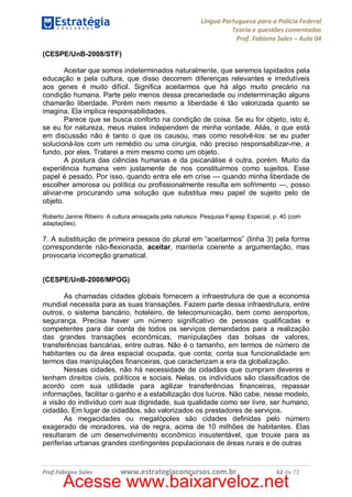 Língua Portuguesa para a Polícia Federal
Teoria e questões comentadas
Prof. Fabiano Sales – Aula 04
(CESPE/UnB-2008/STF)
Aceitar que somos indeterminados naturalmente, que seremos lapidados pela
educação e pela cultura, que disso decorrem diferenças relevantes e irredutíveis
aos genes é muito difícil. Significa aceitarmos que há algo muito precário na
condição humana. Parte pelo menos dessa precariedade ou indeterminação alguns
chamarão liberdade. Porém nem mesmo a liberdade é tão valorizada quanto se
imagina. Ela implica responsabilidades.
Parece que se busca conforto na condição de coisa. Se eu for objeto, isto é,
se eu for natureza, meus males independem de minha vontade. Aliás, o que está
em discussão não é tanto o que os causou, mas como resolvê-los: se eu puder
solucioná-los com um remédio ou uma cirurgia, não preciso responsabilizar-me, a
fundo, por eles. Tratarei a mim mesmo como um objeto.
A postura das ciências humanas e da psicanálise é outra, porém. Muito da
experiência humana vem justamente de nos constituirmos como sujeitos. Esse
papel é pesado. Por isso, quando entra ele em crise — quando minha liberdade de
escolher amorosa ou política ou profissionalmente resulta em sofrimento —, posso
aliviar-me procurando uma solução que substitua meu papel de sujeito pelo de
objeto.
Roberto Janine Ribeiro. A cultura ameaçada pela natureza. Pesquisa Fapesp Especial, p. 40 (com
adaptações).

7. A substituição de primeira pessoa do plural em “aceitarmos” (linha 3) pela forma
correspondente não-flexionada, aceitar, manteria coerente a argumentação, mas
provocaria incorreção gramatical.
(CESPE/UnB-2008/MPOG)
As chamadas cidades globais fornecem a infraestrutura de que a economia
mundial necessita para as suas transações. Fazem parte dessa infraestrutura, entre
outros, o sistema bancário, hoteleiro, de telecomunicação, bem como aeroportos,
segurança. Precisa haver um número significativo de pessoas qualificadas e
competentes para dar conta de todos os serviços demandados para a realização
das grandes transações econômicas, manipulações das bolsas de valores,
transferências bancárias, entre outras. Não é o tamanho, em termos de número de
habitantes ou da área espacial ocupada, que conta; conta sua funcionalidade em
termos das manipulações financeiras, que caracterizam a era da globalização.
Nessas cidades, não há necessidade de cidadãos que cumpram deveres e
tenham direitos civis, políticos e sociais. Nelas, os indivíduos são classificados de
acordo com sua utilidade para agilizar transferências financeiras, repassar
informações, facilitar o ganho e a estabilização dos lucros. Não cabe, nesse modelo,
a visão do indivíduo com sua dignidade, sua qualidade como ser livre, ser humano,
cidadão. Em lugar de cidadãos, são valorizados os prestadores de serviços.
As megacidades ou megalópoles são cidades definidas pelo número
exagerado de moradores, via de regra, acima de 10 milhões de habitantes. Elas
resultaram de um desenvolvimento econômico insustentável, que trouxe para as
periferias urbanas grandes contingentes populacionais de áreas rurais e de outras

Prof.Fabiano Sales

www.estrategiaconcursos.com.br

62 de 72

Acesse www.baixarveloz.net

 