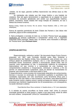 Língua Portuguesa para a Polícia Federal
Teoria e questões comentadas
Prof. Fabiano Sales – Aula 04
cidades, via de regra, gerando conflitos imprevisíveis nas últimas duas ou três
décadas.
As metrópoles são cidades que têm longa história e uma tradição de
cidadania. Elas até agora demonstraram a capacidade de se adaptar às novas
condições da economia globalizada sem perder sua especificidade histórica,
política, econômica. Essas cidades têm longa tradição de cidadania, de luta e
defesa dos direitos humanos.
Barbara Freitag. Cidade dos homens. Rio de Janeiro: Tempo Brasileiro, 2002, p. 216-8 (com
adaptações).

Acerca de aspectos gramaticais do texto Cidade dos Homens e das ideias nele
presentes, julgue os itens subsequentes.
8. Seria privilegiada a concisão do texto se, no trecho “Precisa haver um número
significativo de pessoas qualificadas e competentes” (linhas 4-5), o segmento
sublinhado fosse suprimido. Nesse caso, no entanto, seria necessária a alteração
de “Precisa haver” para Precisam haver.

(CESPE/UnB-2007/TCU)
Desenvolvimento, ambiente e saúde 1 No documento Nosso Futuro Comum,
preparado, em 1987, pela Comissão Mundial sobre Meio Ambiente e
Desenvolvimento das Nações Unidas, ficou estabelecido, pela primeira vez, novo
enfoque global da problemática ecológica, isto é, o das inter-relações entre as
dimensões físicas, econômicas, políticas e socioculturais. Desde então, vêm se
impondo, entre especialistas ou não, a compreensão sistêmica do ecossistema
hipercomplexo em que vivemos e a necessidade de uma mudança nos
comportamentos predatórios e irresponsáveis, individuais e coletivos, a fim de
permitir um desenvolvimento sustentável, capaz de atender às necessidades do
presente, sem comprometer a vida futura sobre a Terra.
O desenvolvimento, como processo de incorporação sistemática de conhecimentos,
técnicas e recursos na construção do crescimento qualitativo e quantitativo das
sociedades organizadas, tem sido reconhecido como ferramenta eficaz para a
obtenção de uma vida melhor e mais duradoura. No entanto, esse desenvolvimento
pode conspirar contra o objetivo comum, quando se baseia em valores, premissas e
processos que interferem negativamente nos 22 ecossistemas e, em consequência,
na saúde individual e coletiva.
Paulo Marchiori Buss. Ética e ambiente. In: Desafios éticos, p. 70-1 (com adaptações).

9. A retirada do acento circunflexo na forma verbal “vêm” (linha 5) provoca
incorreção gramatical no texto porque o sujeito a que essa forma verbal se refere
tem dois núcleos: “compreensão” (linha 6) e “necessidade” (linha 7).

Prof.Fabiano Sales

www.estrategiaconcursos.com.br

63 de 72

Acesse www.baixarveloz.net

 