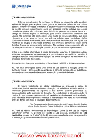 Língua Portuguesa para a Polícia Federal
Teoria e questões comentadas
Prof. Fabiano Sales – Aula 04
(CESPE/UnB-2010/TCU)
O termo groupthinking foi cunhado, na década de cinquenta, pelo sociólogo
William H. Whyte, para explicar como grupos se tornavam reféns de sua própria
coesão, tomando decisões temerárias e causando grandes fracassos. Os manuais
de gestão definem groupthinking como um processo mental coletivo que ocorre
quando os grupos são uniformes, seus indivíduos pensam da mesma forma e o
desejo de coesão supera a motivação para avaliar alternativas diferentes das
usuais. Os sintomas são conhecidos: uma ilusão de invulnerabilidade, que gera
otimismo e pode levar a riscos; um esforço coletivo para neutralizar visões
contrárias às teses dominantes; uma crença absoluta na moralidade das ações dos
membros do grupo; e uma visão distorcida dos inimigos, comumente vistos como
iludidos, fracos ou simplesmente estúpidos. Tão antigas como o conceito são as
receitas para contrapor a patologia: primeiro, é preciso estimular o pensamento
crítico e as visões alternativas à visão dominante; segundo, é necessário adotar
sistemas transparentes de governança e procedimentos de auditoria; terceiro, é
desejável renovar constantemente o grupo, de forma a oxigenar as discussões e o
processo de tomada de decisão.
Thomaz Wood Jr. O perigo do groupthinking. In: Carta Capital, 13/5/2009, p. 51 (com adaptações).

10. Por estar empregada como uma forma de voz passiva, a locução verbal “foi
cunhado” (linha 1) corresponde a cunhou-se e por esta forma pode ser substituída,
sem prejuízo para a coerência ou para a correção gramatical do texto.

(CESPE/UnB-2010/INCA)
O regime trabalhista, ao adotar estratégias de proteção à saúde do
trabalhador, institui mecanismos de monitoração dos indivíduos, visando a evitar ou
identificar precocemente os agravos à sua saúde, quando produzidos ou
desencadeados pelo exercício do trabalho. Ao estabelecer a obrigatoriedade na
realização dos exames pré-admissional, periódico e demissional do trabalhador,
criou recursos médico-periciais voltados à identificação do nexo da causalidade
entre os danos sofridos e a ocupação desempenhada.
Elias Tavares de Araújo. Perícia médica. In: José E. Assad (Coord.). Desafios
éticos. Brasília: Conselho Federal de Medicina, 1993, p. 241 (com adaptações).

11. Para se realçar “mecanismos de monitoração” (linha 2), em vez de “regime
trabalhista” (linhas 1), poderia ser usada a voz passiva, escrevendo-se são
instituídos em vez de “institui” (linha 2), sem que a coerência entre os argumentos
e a correção gramatical do texto fossem prejudicadas.

Prof.Fabiano Sales

www.estrategiaconcursos.com.br

64 de 72

Acesse www.baixarveloz.net

 