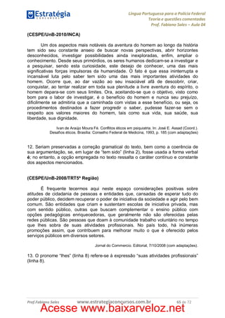 Língua Portuguesa para a Polícia Federal
Teoria e questões comentadas
Prof. Fabiano Sales – Aula 04
(CESPE/UnB-2010/INCA)
Um dos aspectos mais notáveis da aventura do homem ao longo da história
tem sido seu constante anseio de buscar novas perspectivas, abrir horizontes
desconhecidos, investigar possibilidades ainda inexploradas, enfim, ampliar o
conhecimento. Desde seus primórdios, os seres humanos dedicam-se a investigar e
a pesquisar, sendo esta curiosidade, este desejo de conhecer, uma das mais
significativas forças impulsoras da humanidade. O fato é que essa ininterrupta e
incansável luta pelo saber tem sido uma das mais importantes atividades do
homem. Ocorre que, ao dar vazão ao seu insaciável afã de descobrir, criar,
conquistar, ao tentar realizar em toda sua plenitude a livre aventura do espírito, o
homem depara-se com seus limites. Ora, aceitando-se que o objetivo, visto como
bom para o labor de investigar, é o benefício do homem e nunca seu prejuízo,
dificilmente se admitiria que a caminhada com vistas a esse benefício, ou seja, os
procedimentos destinados a fazer progredir o saber, pudesse fazer-se sem o
respeito aos valores maiores do homem, tais como sua vida, sua saúde, sua
liberdade, sua dignidade.
Ivan de Araújo Moura Fé. Conflitos éticos em psiquiatria. In: José E. Assad (Coord.).
Desafios éticos. Brasília: Conselho Federal de Medicina, 1993, p. 185 (com adaptações)

12. Seriam preservadas a correção gramatical do texto, bem como a coerência de
sua argumentação, se, em lugar de “tem sido” (linha 2), fosse usada a forma verbal
é; no entanto, a opção empregada no texto ressalta o caráter contínuo e constante
dos aspectos mencionados.
(CESPE/UnB-2008/TRT5ª Região)
É frequente tecermos aqui neste espaço considerações positivas sobre
atitudes de cidadania de pessoas e entidades que, cansadas de esperar tudo do
poder público, decidem recuperar o poder de iniciativa da sociedade e agir pelo bem
comum. São entidades que criam e sustentam escolas de iniciativa privada, mas
com sentido público, outras que buscam complementar o ensino público com
opções pedagógicas enriquecedoras, que geralmente não são oferecidas pelas
redes públicas. São pessoas que doam à comunidade trabalho voluntário no tempo
que lhes sobra de suas atividades profissionais. No país todo, há inúmeras
promoções assim, que contribuem para melhorar muito o que é oferecido pelos
serviços públicos em diversos setores.
Jornal do Commercio. Editorial, 7/10/2008 (com adaptações).

13. O pronome “lhes” (linha 8) refere-se à expressão “suas atividades profissionais”
(linha 8).

Prof.Fabiano Sales

www.estrategiaconcursos.com.br

65 de 72

Acesse www.baixarveloz.net

 