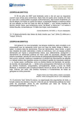 Língua Portuguesa para a Polícia Federal
Teoria e questões comentadas
Prof. Fabiano Sales – Aula 04
(CESPE/UnB-2007/TCU)
O 29 de julho de 2007 será lembrado como o dia em que os iraquianos
usaram suas armas para comemorar. Após mais de quatro anos vivendo em meio
ao caos sob a malsucedida ocupação norte-americana, eles tiveram finalmente um
dia de alegria. Em todos os cantos do Iraque, a população festejou a histórica vitória
de sua seleção na final da Copa da Ásia de futebol — com receita brasileira do
técnico Jorvan Vieira, que comemorou como “do Brasil” a vitória por 1 a 0 sobre a
Arábia Saudita, comandada por 10 Hélio dos Anjos, outro brasileiro.
Correio Braziliense, 30/7/2007, p. 18 (com adaptações).

14. O desenvolvimento das ideias do texto mostra que “sua” (linha 5) refere-se a
“Iraque” (linha 4).
(CESPE/UnB-2009/TCU)
Um governo, ou uma sociedade, nos tempos modernos, está vinculado a um
pressuposto que se apresenta como novo em face da Idade Antiga e Média, a
saber: a própria ideia de democracia. Para ser democrático, deve contar, a partir
das relações de poder estendidas a todos os indivíduos, com um espaço político
demarcado por regras e procedimentos claros, que, efetivamente, assegurem o
atendimento às demandas públicas da maior parte da população, elegidas pela
própria sociedade, através de suas formas de participação/representação. Para que
isso ocorra, contudo, impõe-se a existência e a eficácia de instrumentos de reflexão
e o debate público das questões sociais vinculadas à gestão de interesses coletivos
— e, muitas vezes, conflitantes, como os direitos liberais de liberdade, de opinião,
de reunião, de associação etc. —, tendo como pressupostos informativos um núcleo
de direitos invioláveis, conquistados, principalmente, desde o início da Idade
Moderna, e ampliados pelo Constitucionalismo Social do século XX até os dias de
hoje. Fala-se, por certo, dos Direitos Humanos e Fundamentais de todas as
gerações ou ciclos possíveis.
Rogério Gesta Leal. Poder político, estado e sociedade.
Internet: <www.mundojuridico.adv.br> (com adaptações).

15. O pronome “isso” (linha 8) exerce, na organização dos argumentos do texto, a
função coesiva de retomar e resumir o fato de que as “demandas públicas da maior
parte da população” (linha 6) são escolhidas por meio de “formas de
participação/representação” (linha 7).

Prof.Fabiano Sales

www.estrategiaconcursos.com.br

66 de 72

Acesse www.baixarveloz.net

 