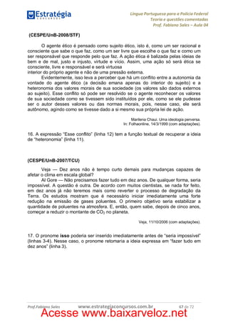 Língua Portuguesa para a Polícia Federal
Teoria e questões comentadas
Prof. Fabiano Sales – Aula 04
(CESPE/UnB-2008/STF)
O agente ético é pensado como sujeito ético, isto é, como um ser racional e
consciente que sabe o que faz, como um ser livre que escolhe o que faz e como um
ser responsável que responde pelo que faz. A ação ética é balizada pelas ideias de
bem e de mal, justo e injusto, virtude e vício. Assim, uma ação só será ética se
consciente, livre e responsável e será virtuosa
interior do próprio agente e não de uma pressão externa.
Evidentemente, isso leva a perceber que há um conflito entre a autonomia da
vontade do agente ético (a decisão emana apenas do interior do sujeito) e a
heteronomia dos valores morais de sua sociedade (os valores são dados externos
ao sujeito). Esse conflito só pode ser resolvido se o agente reconhecer os valores
de sua sociedade como se tivessem sido instituídos por ele, como se ele pudesse
ser o autor desses valores ou das normas morais, pois, nesse caso, ele será
autônomo, agindo como se tivesse dado a si mesmo sua própria lei de ação.
Marilena Chaui. Uma ideologia perversa.
In: Folhaonline, 14/3/1999 (com adaptações).

16. A expressão “Esse conflito” (linha 12) tem a função textual de recuperar a ideia
de “heteronomia” (linha 11).

(CESPE/UnB-2007/TCU)
Veja — Dez anos não é tempo curto demais para mudanças capazes de
afetar o clima em escala global?
Al Gore — Não precisamos fazer tudo em dez anos. De qualquer forma, seria
impossível. A questão é outra. De acordo com muitos cientistas, se nada for feito,
em dez anos já não teremos mais como reverter o processo de degradação da
Terra. Os estudos mostram que é necessário iniciar imediatamente uma forte
redução na emissão de gases poluentes. O primeiro objetivo seria estabilizar a
quantidade de poluentes na atmosfera. E, então, quem sabe, depois de cinco anos,
começar a reduzir o montante de CO2 no planeta.
Veja, 11/10/2006 (com adaptações).

17. O pronome isso poderia ser inserido imediatamente antes de “seria impossível”
(linhas 3-4). Nesse caso, o pronome retomaria a ideia expressa em “fazer tudo em
dez anos” (linha 3).

Prof.Fabiano Sales

www.estrategiaconcursos.com.br

67 de 72

Acesse www.baixarveloz.net

 
