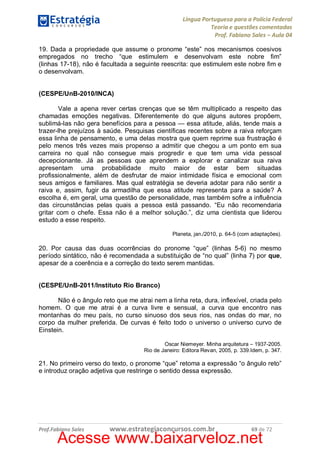 Língua Portuguesa para a Polícia Federal
Teoria e questões comentadas
Prof. Fabiano Sales – Aula 04
19. Dada a propriedade que assume o pronome “este” nos mecanismos coesivos
empregados no trecho “que estimulem e desenvolvam este nobre fim”
(linhas 17-18), não é facultada a seguinte reescrita: que estimulem este nobre fim e
o desenvolvam.
(CESPE/UnB-2010/INCA)
Vale a apena rever certas crenças que se têm multiplicado a respeito das
chamadas emoções negativas. Diferentemente do que alguns autores propõem,
sublimá-las não gera benefícios para a pessoa — essa atitude, aliás, tende mais a
trazer-lhe prejuízos à saúde. Pesquisas científicas recentes sobre a raiva reforçam
essa linha de pensamento, e uma delas mostra que quem reprime sua frustração é
pelo menos três vezes mais propenso a admitir que chegou a um ponto em sua
carreira no qual não consegue mais progredir e que tem uma vida pessoal
decepcionante. Já as pessoas que aprendem a explorar e canalizar sua raiva
apresentam uma probabilidade muito maior de estar bem situadas
profissionalmente, além de desfrutar de maior intimidade física e emocional com
seus amigos e familiares. Mas qual estratégia se deveria adotar para não sentir a
raiva e, assim, fugir da armadilha que essa atitude representa para a saúde? A
escolha é, em geral, uma questão de personalidade, mas também sofre a influência
das circunstâncias pelas quais a pessoa está passando. “Eu não recomendaria
gritar com o chefe. Essa não é a melhor solução.”, diz uma cientista que liderou
estudo a esse respeito.
Planeta, jan./2010, p. 64-5 (com adaptações).

20. Por causa das duas ocorrências do pronome “que” (linhas 5-6) no mesmo
período sintático, não é recomendada a substituição de “no qual” (linha 7) por que,
apesar de a coerência e a correção do texto serem mantidas.
(CESPE/UnB-2011/Instituto Rio Branco)
Não é o ângulo reto que me atrai nem a linha reta, dura, inflexível, criada pelo
homem. O que me atrai é a curva livre e sensual, a curva que encontro nas
montanhas do meu país, no curso sinuoso dos seus rios, nas ondas do mar, no
corpo da mulher preferida. De curvas é feito todo o universo o universo curvo de
Einstein.
Oscar Niemeyer. Minha arquitetura – 1937-2005.
Rio de Janeiro: Editora Revan, 2005, p. 339.Idem, p. 347.

21. No primeiro verso do texto, o pronome “que” retoma a expressão “o ângulo reto”
e introduz oração adjetiva que restringe o sentido dessa expressão.

Prof.Fabiano Sales

www.estrategiaconcursos.com.br

69 de 72

Acesse www.baixarveloz.net

 