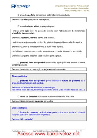 Língua Portuguesa para a Polícia Federal
Teoria e questões comentadas
Prof. Fabiano Sales – Aula 04
O pretérito perfeito apresenta a ação totalmente concluída.
Exemplo: Estudei para passar nesta prova.
O pretérito imperfeito é empregado para:
- indicar uma ação que, no passado, ocorria com habitualidade. É denominado
imperfeito frequentativo.
Exemplo: Acordava, tomava banho e ia estudar.
- indicar uma ação passada, porém não totalmente concluída em relação à outra.
Exemplo: Quando o professor entrou, o aluno fazia a prova.
- substituir o presente, com o matiz semântico de cortesia, atenuando um pedido.
Exemplo: Eu queria saber se você estudou para a prova.
O pretérito mais-que-perfeito indica uma ação passada anterior à outra,
também passada.
Exemplo: A sessão de cinema já começara quando entramos.
Dica estratégica!
O pretérito mais-que-perfeito pode substituir o futuro do pretérito ou o
pretérito imperfeito do subjuntivo.
Exemplos: Quem me dera ficar em primeiro lugar!
Não fora o fiscal de sala, teríamos passado na prova. (Não fosse o fiscal de sala...)
O futuro do presente indica uma ação que ainda será realizada.
Exemplo: Neste concurso, seremos aprovados.
Dica estratégica!
O futuro do presente do indicativo pode indicar uma verdade universal,
surgindo com valor semântico de imperativo.
Exemplo: Não matarás!

Prof.Fabiano Sales

www.estrategiaconcursos.com.br

7 de 72

Acesse www.baixarveloz.net

 