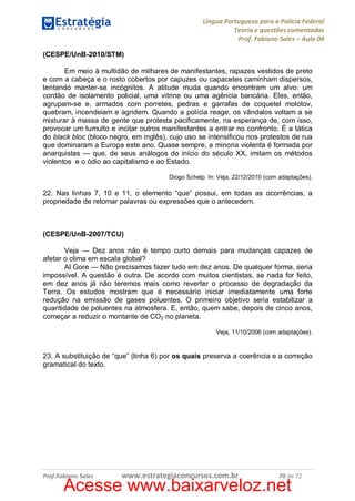 Língua Portuguesa para a Polícia Federal
Teoria e questões comentadas
Prof. Fabiano Sales – Aula 04
(CESPE/UnB-2010/STM)
Em meio à multidão de milhares de manifestantes, rapazes vestidos de preto
e com a cabeça e o rosto cobertos por capuzes ou capacetes caminham dispersos,
tentando manter-se incógnitos. A atitude muda quando encontram um alvo: um
cordão de isolamento policial, uma vitrine ou uma agência bancária. Eles, então,
agrupam-se e, armados com porretes, pedras e garrafas de coquetel molotov,
quebram, incendeiam e agridem. Quando a polícia reage, os vândalos voltam a se
misturar à massa de gente que protesta pacificamente, na esperança de, com isso,
provocar um tumulto e incitar outros manifestantes a entrar no confronto. É a tática
do black bloc (bloco negro, em inglês), cujo uso se intensificou nos protestos de rua
que dominaram a Europa este ano. Quase sempre, a minoria violenta é formada por
anarquistas — que, de seus análogos do início do século XX, imitam os métodos
violentos e o ódio ao capitalismo e ao Estado.
Diogo Schelp. In: Veja, 22/12/2010 (com adaptações).

22. Nas linhas 7, 10 e 11, o elemento “que” possui, em todas as ocorrências, a
propriedade de retomar palavras ou expressões que o antecedem.

(CESPE/UnB-2007/TCU)
Veja — Dez anos não é tempo curto demais para mudanças capazes de
afetar o clima em escala global?
Al Gore — Não precisamos fazer tudo em dez anos. De qualquer forma, seria
impossível. A questão é outra. De acordo com muitos cientistas, se nada for feito,
em dez anos já não teremos mais como reverter o processo de degradação da
Terra. Os estudos mostram que é necessário iniciar imediatamente uma forte
redução na emissão de gases poluentes. O primeiro objetivo seria estabilizar a
quantidade de poluentes na atmosfera. E, então, quem sabe, depois de cinco anos,
começar a reduzir o montante de CO2 no planeta.
Veja, 11/10/2006 (com adaptações).

23. A substituição de “que” (linha 6) por os quais preserva a coerência e a correção
gramatical do texto.

Prof.Fabiano Sales

www.estrategiaconcursos.com.br

70 de 72

Acesse www.baixarveloz.net

 