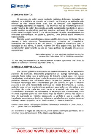 Língua Portuguesa para a Polícia Federal
Teoria e questões comentadas
Prof. Fabiano Sales – Aula 04
(CESPE/UnB-2007/TCU)
O exercício do poder ocorre mediante múltiplas dinâmicas, formadas por
condutas de autoridade, de domínio, de comando, de liderança, de vigilância e de
controle de uma pessoa sobre outra, que se comporta com dependência,
subordinação, resistência ou rebeldia. Tais dinâmicas não se reportam apenas ao
caráter negativo do poder, de opressão, punição ou repressão, mas também ao seu
caráter positivo, de disciplinar, controlar, adestrar, aprimorar. O poder em si não
existe, não é um objeto natural. O que há são relações de poder heterogêneas e em
constante transformação. O poder é, portanto, uma prática social constituída
historicamente.
Na rede social, as dinâmicas de poder não têm barreiras ou fronteiras: nós as
vivemos a todo momento. Consequentemente, podemos ser comandados,
submetidos ou programados em um vínculo, ou podemos comandá-lo para a
realização de sua tarefa, e, assim, vivermos um novo papel social, que nos faz
complementar, passivamente ou não, as regras políticas da situação em que nos
encontramos.
Maria da Penha Nery. Vínculo e afetividade: caminhos das relações
humanas. São Paulo: Ágora, 2003, p. 108-9 (com adaptações).

24. Nas relações de coesão que se estabelecem no texto, o pronome “que” (linha 3)
retoma a expressão “exercício do poder” (linha 1).
(CESPE/UnB-2008/TSE-Adaptada)
Um cenário polêmico é embasado no desencadeamento de um estrondoso
processo de exclusão, diretamente proporcional ao avanço tecnológico, cuja
projeção futura indica que a automação do trabalho exigirá cada vez menos
trabalhadores implicados tanto na produção propriamente dita quanto no controle da
produção. Baseando-se unicamente nessa perspectiva, pode-se supor que a
sociedade tecnológica seria caracterizada por um contexto no qual o trabalho
passaria a ser uma necessidade exclusiva da classe trabalhadora. O capital,
podendo optar por um investimento de porte em automação, em informática e em
tecnologia de ponta, cada vez mais barata e acessível, não mais teria seu
funcionamento embasado exclusivamente na exploração dos trabalhadores, cada
vez mais exigentes quanto ao valor de sua força de trabalho. Embora não se possa
falar de supressão do trabalho assalariado, a verdade é que a posição do
trabalhador se enfraquece, tendo em vista que o trabalho humano tende a tornar-se
cada vez menos necessário para o funcionamento do sistema produtivo.
Gilberto Lacerda Santos. Formação para o trabalho e alfabetização informática. In: Linhas Críticas, v.
6, n.º 11, jul/dez, 2000 (com adaptações).

25. Mantém-se a noção de voz passiva, assim como a correção gramatical, ao se
substituir “seria caracterizada” (linha 6) por caracterizaria-se.

Prof.Fabiano Sales

www.estrategiaconcursos.com.br

71 de 72

Acesse www.baixarveloz.net

 
