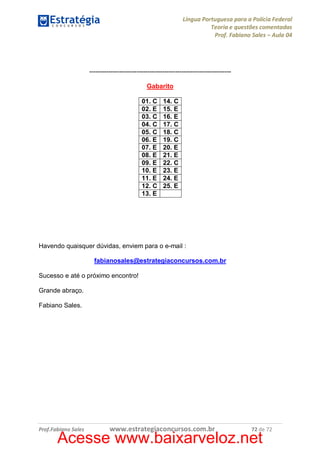 Língua Portuguesa para a Polícia Federal
Teoria e questões comentadas
Prof. Fabiano Sales – Aula 04

-----------------------------------------------------------------Gabarito
01. C
02. E
03. C
04. C
05. C
06. E
07. E
08. E
09. E
10. E
11. E
12. C
13. E

14. C
15. E
16. E
17. C
18. C
19. C
20. E
21. E
22. C
23. E
24. E
25. E

Havendo quaisquer dúvidas, enviem para o e-mail :
fabianosales@estrategiaconcursos.com.br
Sucesso e até o próximo encontro!
Grande abraço.
Fabiano Sales.

Prof.Fabiano Sales

www.estrategiaconcursos.com.br

72 de 72

Acesse www.baixarveloz.net

 