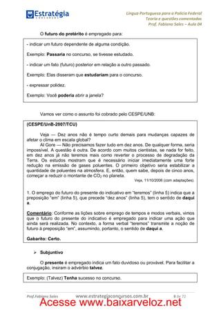 Língua Portuguesa para a Polícia Federal
Teoria e questões comentadas
Prof. Fabiano Sales – Aula 04
O futuro do pretérito é empregado para:
- indicar um futuro dependente de alguma condição.
Exemplo: Passaria no concurso, se tivesse estudado.
- indicar um fato (futuro) posterior em relação a outro passado.
Exemplo: Elas disseram que estudariam para o concurso.
- expressar polidez.
Exemplo: Você poderia abrir a janela?

Vamos ver como o assunto foi cobrado pelo CESPE/UNB:
(CESPE/UnB-2007/TCU)
Veja — Dez anos não é tempo curto demais para mudanças capazes de
afetar o clima em escala global?
Al Gore — Não precisamos fazer tudo em dez anos. De qualquer forma, seria
impossível. A questão é outra. De acordo com muitos cientistas, se nada for feito,
em dez anos já não teremos mais como reverter o processo de degradação da
Terra. Os estudos mostram que é necessário iniciar imediatamente uma forte
redução na emissão de gases poluentes. O primeiro objetivo seria estabilizar a
quantidade de poluentes na atmosfera. E, então, quem sabe, depois de cinco anos,
começar a reduzir o montante de CO2 no planeta.
Veja, 11/10/2006 (com adaptações).

1. O emprego do futuro do presente do indicativo em “teremos” (linha 5) indica que a
preposição “em” (linha 5), que precede “dez anos” (linha 5), tem o sentido de daqui
a.
Comentário: Conforme as lições sobre emprego de tempos e modos verbais, vimos
que o futuro do presente do indicativo é empregado para indicar uma ação que
ainda será realizada. No contexto, a forma verbal “teremos” transmite a noção de
futuro à preposição “em”, assumindo, portanto, o sentido de daqui a.
Gabarito: Certo.
Ø Subjuntivo
O presente é empregado indica um fato duvidoso ou provável. Para facilitar a
conjugação, insiram o advérbio talvez.
Exemplo: (Talvez) Tenha sucesso no concurso.

Prof.Fabiano Sales

www.estrategiaconcursos.com.br

8 de 72

Acesse www.baixarveloz.net

 
