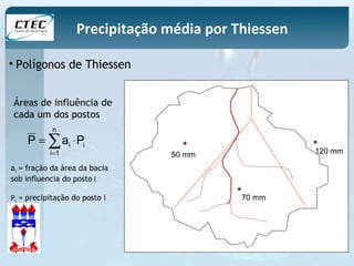 Precipitação média por Thiessen 
• Polígonos de Thiessen 
50 mm 
70 mm 
120 mm 
Áreas de influência de 
cada um dos postos 
n 
å= 
P = ai × 
Pi 
i 1 
ai = fração da área da bacia 
sob influencia do posto I 
Pi = precipitação do posto i 
 