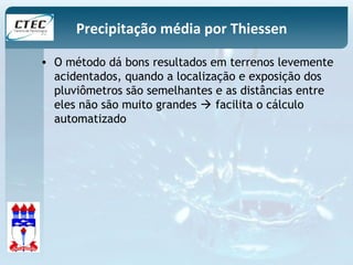 Precipitação média por Thiessen 
• O método dá bons resultados em terrenos levemente 
acidentados, quando a localização e exposição dos 
pluviômetros são semelhantes e as distâncias entre 
eles não são muito grandes  facilita o cálculo 
automatizado 
 
