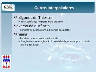 Outros Interpoladores 
•Polígonos de Thiessen 
– Total confiança no posto mais próximo 
•Inverso da distância 
–Pondera de acordo com a distância dos postos 
•Kriging 
–Pondera de acordo com a distância 
– Função de ponderação não é pré-definida, mas surge a partir da 
análise dos dados 
 