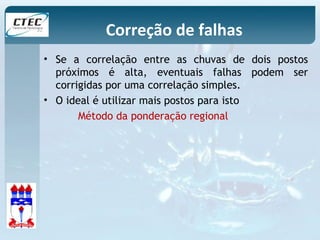 Correção de falhas 
• Se a correlação entre as chuvas de dois postos 
próximos é alta, eventuais falhas podem ser 
corrigidas por uma correlação simples. 
• O ideal é utilizar mais postos para isto 
Método da ponderação regional 
 