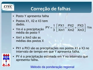 Correção de falhas 
• Posto Y apresenta falha 
• Postos X1, X2 e X3 tem 
dados. 
• Ym é a precipitação 
média do posto Y 
• Xm1 a Xm3 são as 
médias dos postos X 
Ym 
PY úû 
= 1 × é PX1 
+ PX2 
+ 
PX3 
ù 
× 3 
Xm1 
Xm2 
Xm3 
êë 
• PX1 a PX3 são as precipitações nos postos X1 a X3 no 
intervalo de tempo em que Y apresenta falha. 
• PY é a precipitação estimada em Y no intervalo que 
apresenta falha. 
Método da ponderação regional 
 