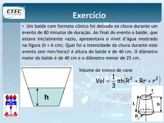 Exercício 
• Um balde com formato cônico foi deixado na chuva durante um 
evento de 80 minutos de duração. Ao final do evento o balde, que 
estava inicialmente vazio, apresentava o nível d’água mostrado 
na figura (h = 6 cm). Qual foi a intensidade da chuva durante este 
evento (em mm/hora)? A altura do balde é de 40 cm. O diâmetro 
maior do balde é de 40 cm e o diâmetro menor de 25 cm. 
Volume de tronco de cone 
πh(R2 Rr r2 ) 
3 1 
Vol = + + 
 