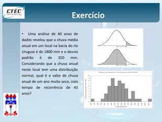 Exercício 
• Uma análise de 40 anos de 
dados revelou que a chuva média 
anual em um local na bacia do rio 
Uruguai é de 1800 mm e o desvio 
padrão é de 350 mm. 
Considerando que a chuva anual 
neste local tem uma distribuição 
normal, qual é o valor de chuva 
anual de um ano muito seco, com 
tempo de recorrência de 40 
anos? 
