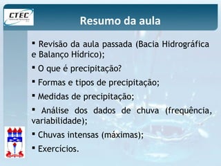 Resumo da aula 
 Revisão da aula passada (Bacia Hidrográfica 
e Balanço Hídrico); 
 O que é precipitação? 
 Formas e tipos de precipitação; 
 Medidas de precipitação; 
 Análise dos dados de chuva (frequência, 
variabilidade); 
 Chuvas intensas (máximas); 
 Exercícios. 
 