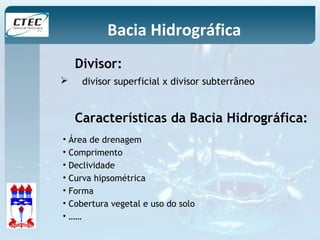 Bacia Hidrográfica 
Divisor: 
 divisor superficial x divisor subterrâneo 
Características da Bacia Hidrográfica: 
• Área de drenagem 
• Comprimento 
• Declividade 
• Curva hipsométrica 
• Forma 
• Cobertura vegetal e uso do solo 
• …… 
 