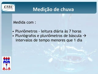 Medição de chuva 
Medida com : 
• Pluviômetros - leitura diária às 7 horas 
• Pluviógrafos e pluviômetros de báscula  
intervalos de tempo menores que 1 dia 
 