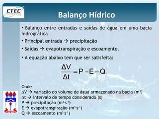 Balanço Hídrico 
• Balanço entre entradas e saídas de água em uma bacia 
hidrográfica 
• Principal entrada  precipitação 
• Saídas  evapotranspiração e escoamento. 
• A equação abaixo tem que ser satisfeita: 
ΔV = - - 
P E Q 
Δt 
Onde 
DV  variação do volume de água armazenado na bacia (m3) 
Dt  intervalo de tempo considerado (s) 
P  precipitação (m3.s-1) 
E  evapotranspiração (m3.s-1) 
Q  escoamento (m3.s-1) 
 