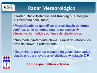 Radar Meteorológico 
• Radar (Radio Detection and Ranging ou Detecção 
e Telemetria pelo Rádio) 
• Possibilidade de quantificar a precipitação de forma 
contínua, tanto no tempo quanto no espaço  
alternativa às medidas pontuais de pluviômetros 
• Não mede diretamente chuva  nível de retorno dos 
alvos de chuva  refletividade 
• Determinar a partir do espectro de gotas observado a 
relação entre a chuva e a refletividade  relação Z-R 
Temos que calibrar o Radar 
 