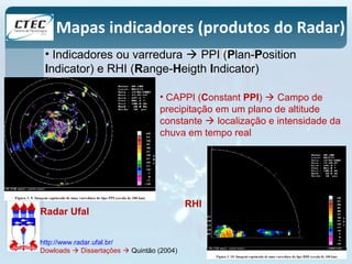 Mapas indicadores (produtos do Radar) 
• Indicadores ou varredura  PPI (Plan-Position 
Indicator) e RHI (Range-Heigth Indicator) 
• CAPPI (Constant PPI)  Campo de 
precipitação em um plano de altitude 
constante  localização e intensidade da 
chuva em tempo real 
Radar Ufal 
http://www.radar.ufal.br/ 
Dowloads  Dissertações  Quintão (2004) 
RHI 
 