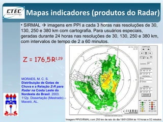 Mapas indicadores (produtos do Radar) 
• SIRMAL  imagens em PPI a cada 3 horas nas resoluções de 30, 
130, 250 e 380 km com cartografia. Para usuários especiais, 
geradas durante 24 horas nas resoluções de 30, 130, 250 e 380 km, 
com intervalos de tempo de 2 a 60 minutos. 
Z = 176,5.R1,29 
MORAES, M. C. S. 
Distribuição de Gotas de 
Chuva e a Relação Z-R para 
Radar na Costa Leste do 
Nordeste do Brasil. 2003. 
112p. Dissertação (Mestrado) – 
Maceió, AL. 
 
