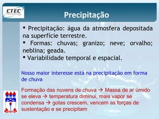 Precipitação 
 Precipitação: água da atmosfera depositada 
na superfície terrestre. 
 Formas: chuvas; granizo; neve; orvalho; 
neblina; geada. 
 Variabilidade temporal e espacial. 
Nosso maior interesse está na precipitação em forma 
de chuva 
Formação das nuvens de chuva  Massa de ar úmido 
se eleva  temperatura diminui, mais vapor se 
condensa  gotas crescem, vencem as forças de 
sustentação e se precipitam 
 