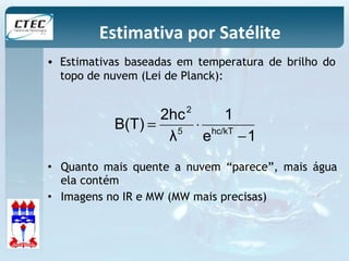 Estimativa por Satélite 
• Estimativas baseadas em temperatura de brilho do 
topo de nuvem (Lei de Planck): 
2 
B(T) 2hc 1 
5 hc/kT 
e 1 
= × 
λ 
- 
• Quanto mais quente a nuvem “parece”, mais água 
ela contém 
• Imagens no IR e MW (MW mais precisas) 
 